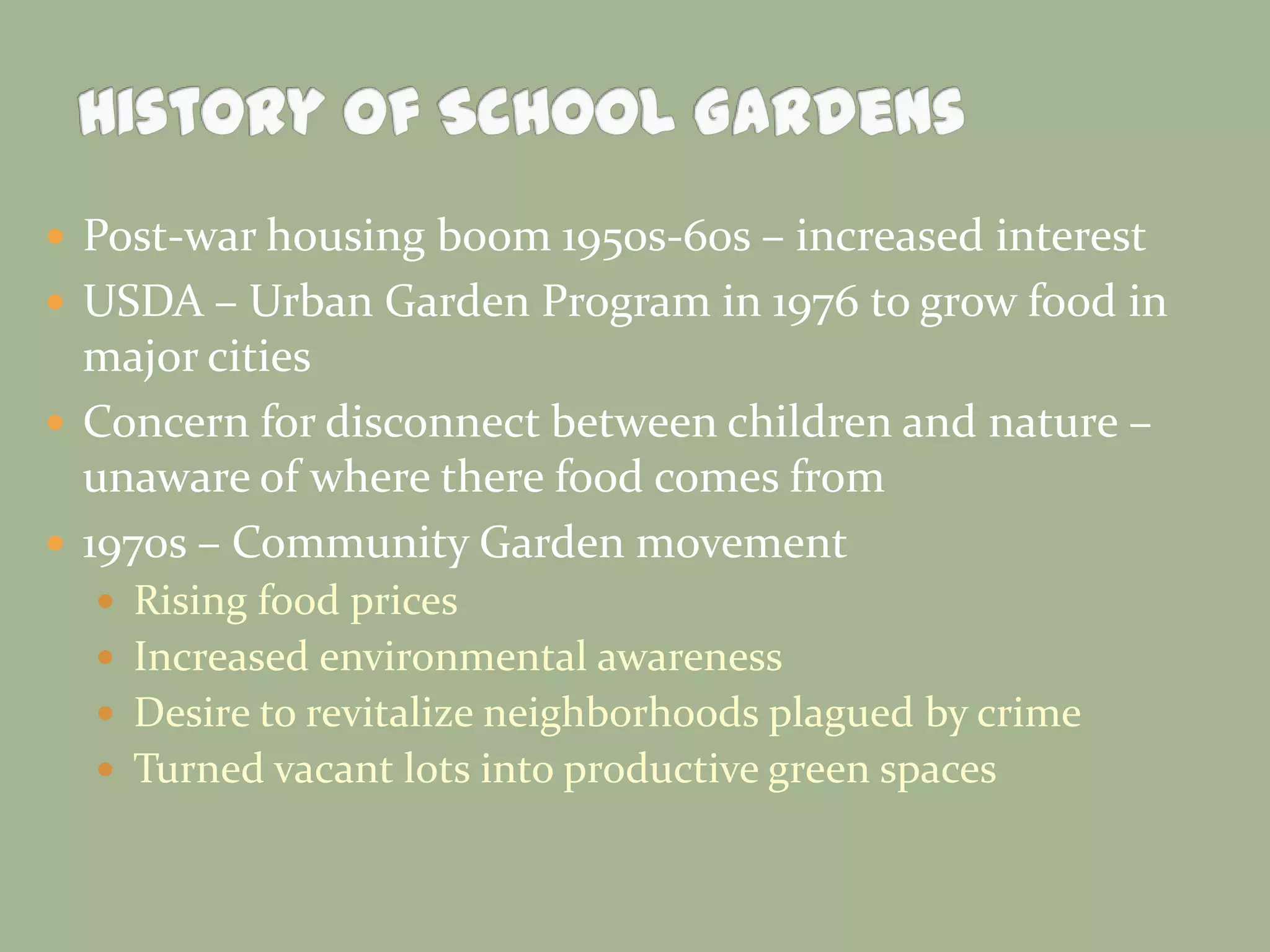  Post-war housing boom 1950s-60s – increased interest
 USDA – Urban Garden Program in 1976 to grow food in
major cities
 Concern for disconnect between children and nature –
unaware of where there food comes from
 1970s – Community Garden movement
 Rising food prices
 Increased environmental awareness
 Desire to revitalize neighborhoods plagued by crime
 Turned vacant lots into productive green spaces
 