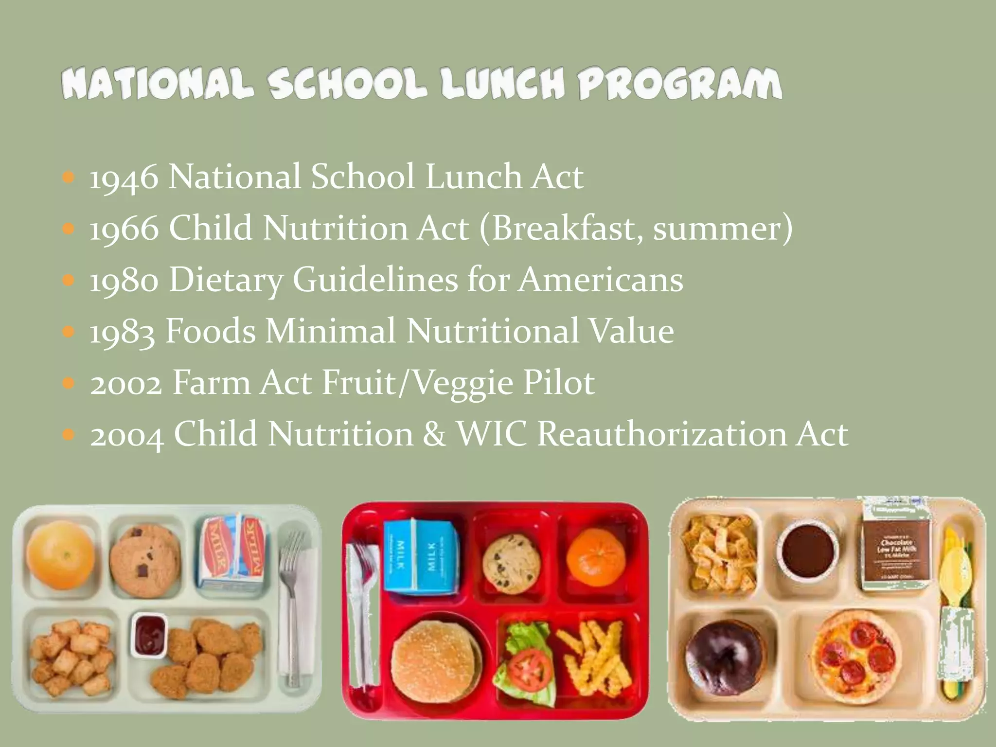 1946 National School Lunch Act
 1966 Child Nutrition Act (Breakfast, summer)
 1980 Dietary Guidelines for Americans
 1983 Foods Minimal Nutritional Value
 2002 Farm Act Fruit/Veggie Pilot
 2004 Child Nutrition & WIC Reauthorization Act
 