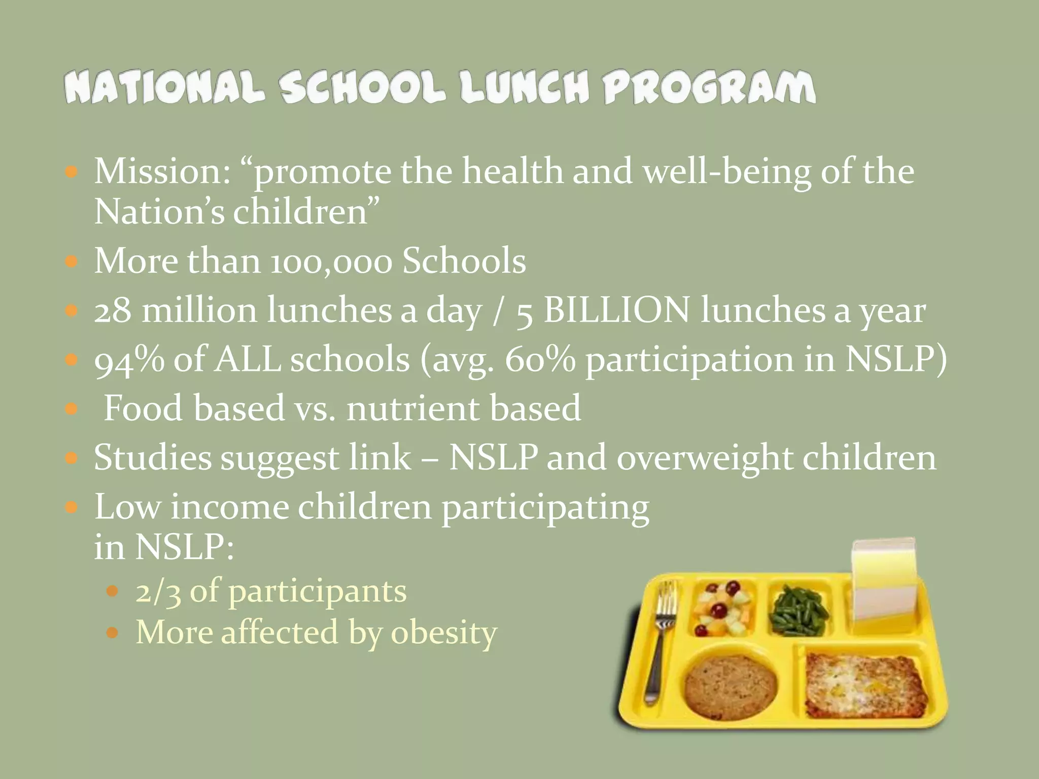  Mission: “promote the health and well-being of the
Nation’s children”
 More than 100,000 Schools
 28 million lunches a day / 5 BILLION lunches a year
 94% of ALL schools (avg. 60% participation in NSLP)
 Food based vs. nutrient based
 Studies suggest link – NSLP and overweight children
 Low income children participating
in NSLP:
 2/3 of participants
 More affected by obesity
 