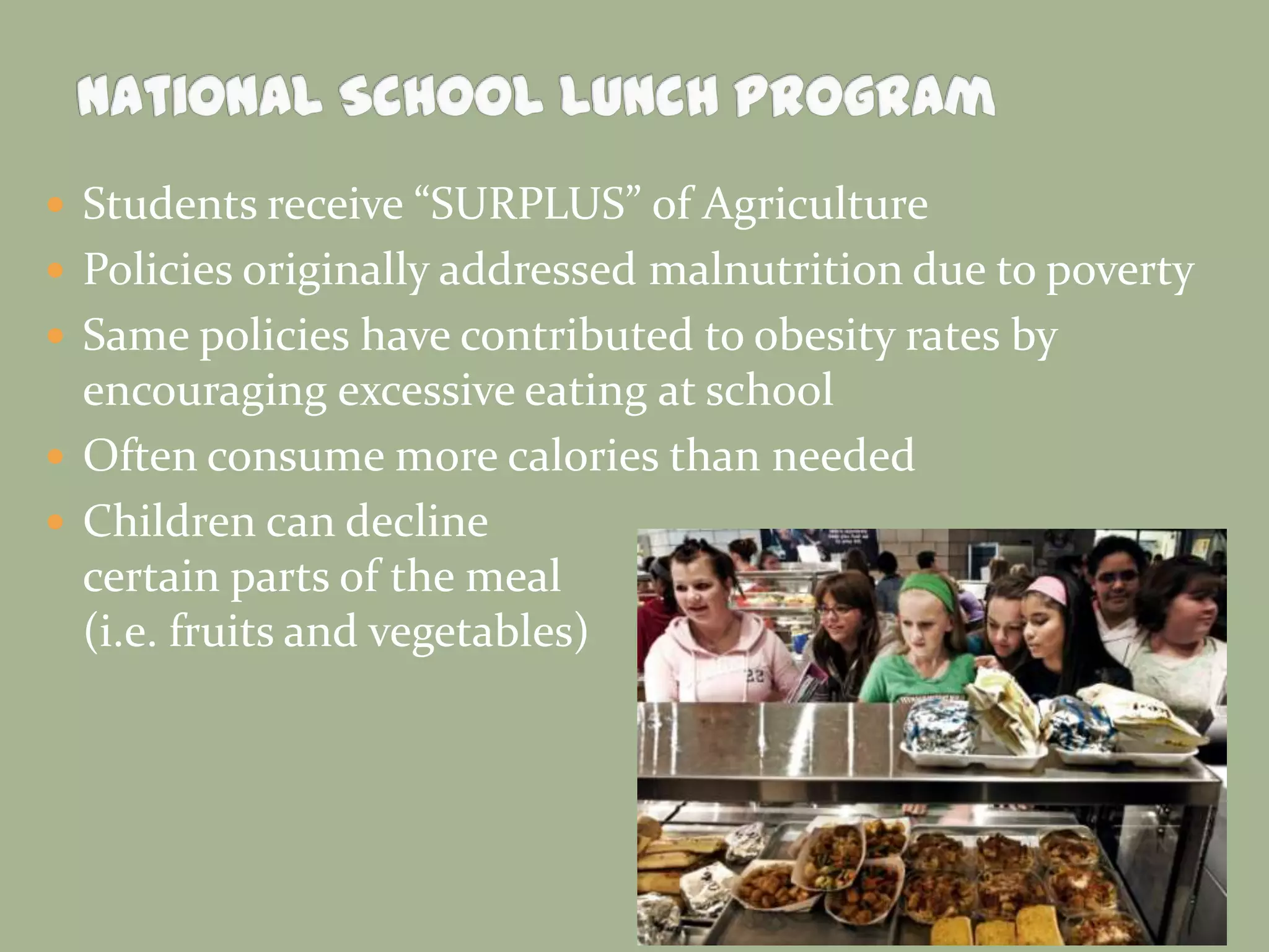  Students receive “SURPLUS” of Agriculture
 Policies originally addressed malnutrition due to poverty
 Same policies have contributed to obesity rates by
encouraging excessive eating at school
 Often consume more calories than needed
 Children can decline
certain parts of the meal
(i.e. fruits and vegetables)
 