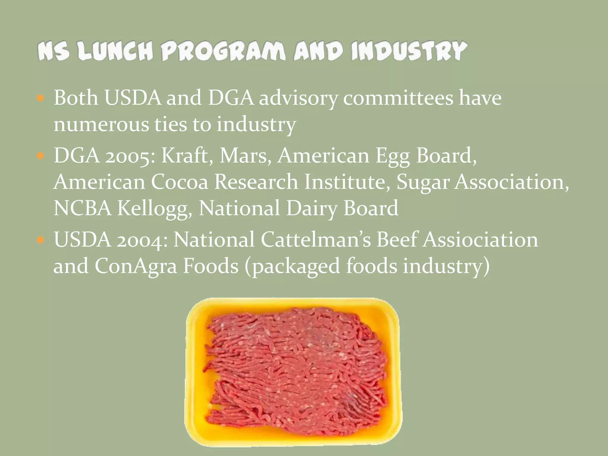  Both USDA and DGA advisory committees have
numerous ties to industry
 DGA 2005: Kraft, Mars, American Egg Board,
American Cocoa Research Institute, Sugar Association,
NCBA Kellogg, National Dairy Board
 USDA 2004: National Cattelman’s Beef Assiociation
and ConAgra Foods (packaged foods industry)
 