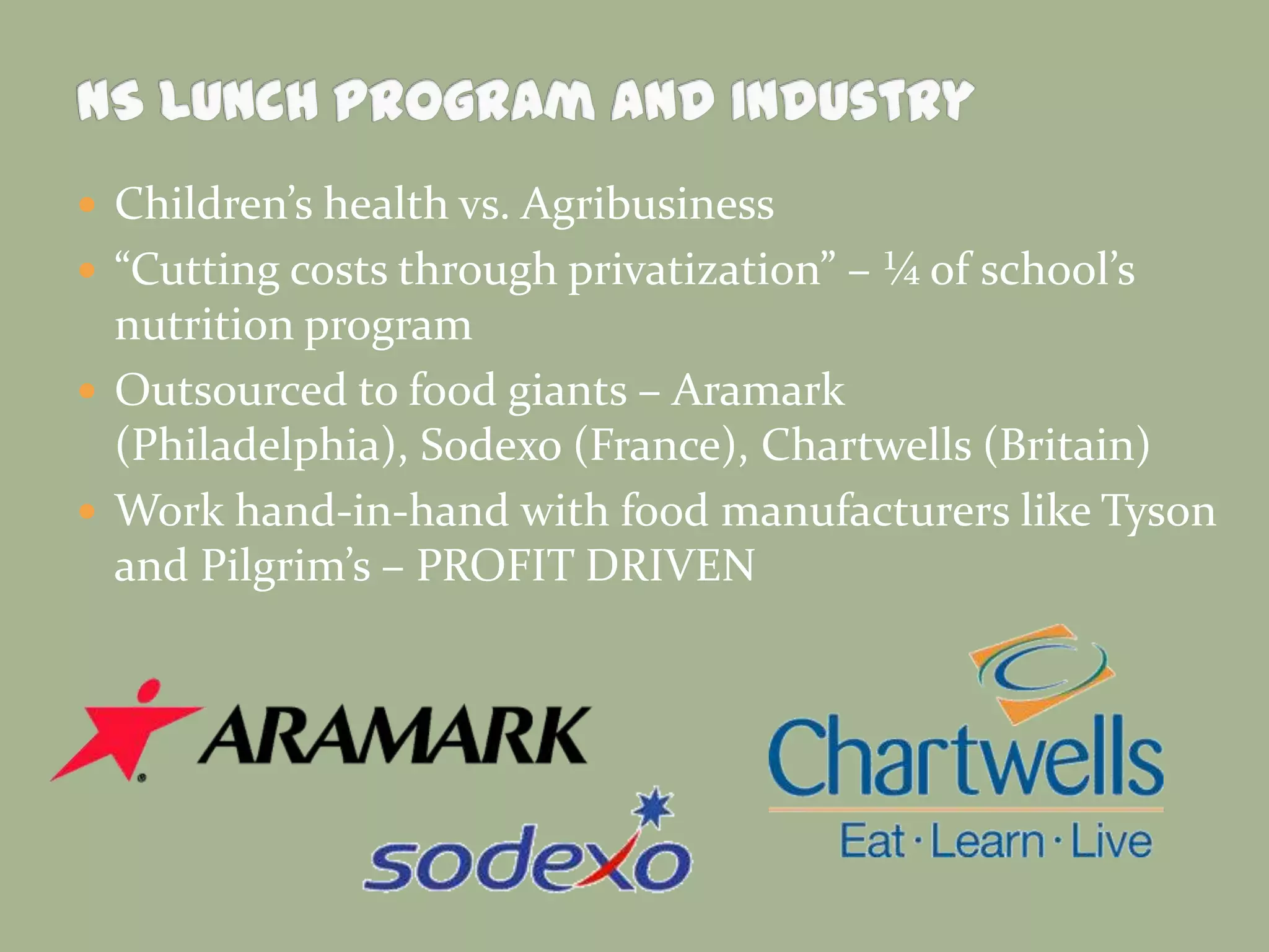  Children’s health vs. Agribusiness
 “Cutting costs through privatization” – ¼ of school’s
nutrition program
 Outsourced to food giants – Aramark
(Philadelphia), Sodexo (France), Chartwells (Britain)
 Work hand-in-hand with food manufacturers like Tyson
and Pilgrim’s – PROFIT DRIVEN
 