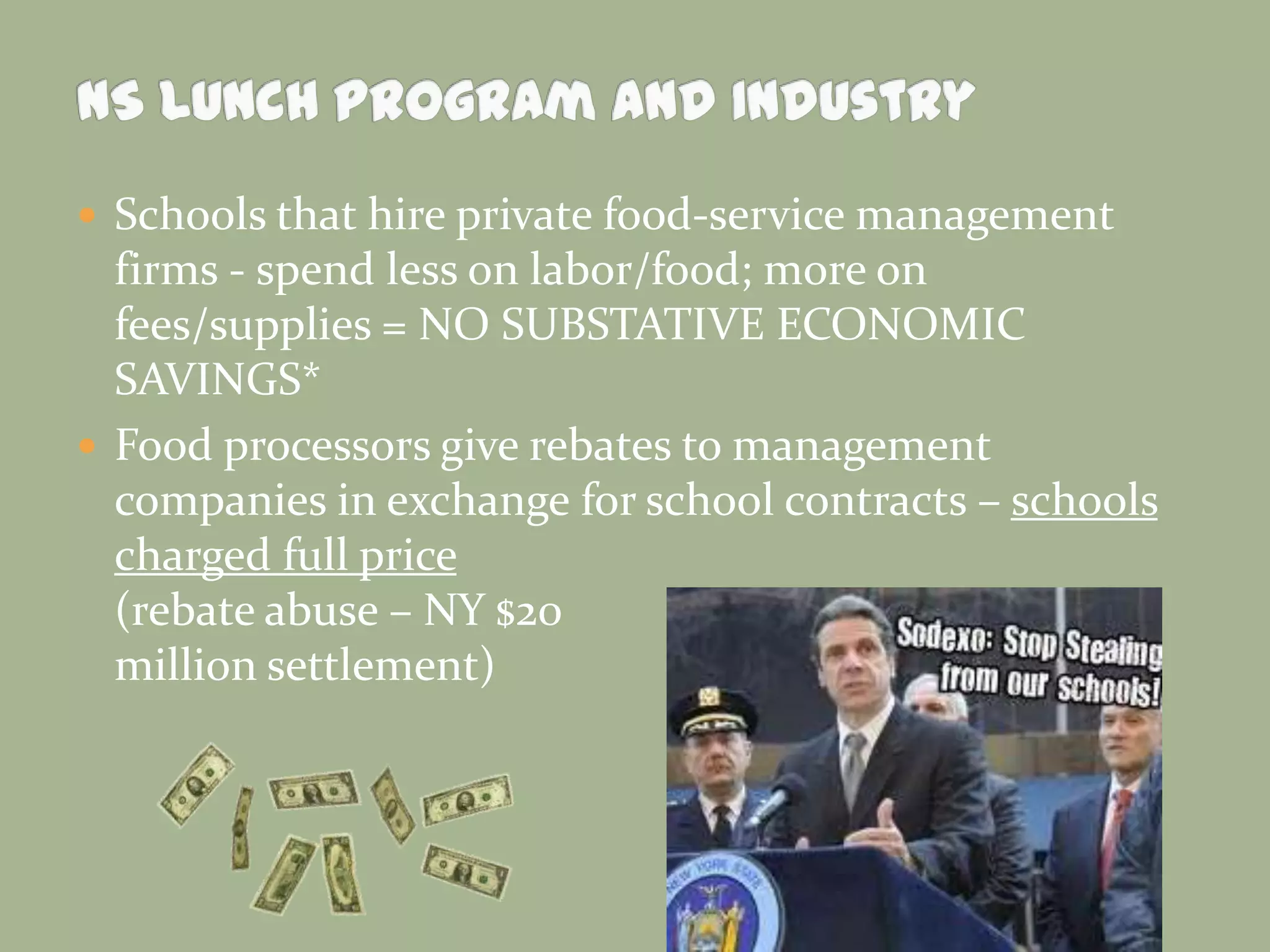  Schools that hire private food-service management
firms - spend less on labor/food; more on
fees/supplies = NO SUBSTATIVE ECONOMIC
SAVINGS*
 Food processors give rebates to management
companies in exchange for school contracts – schools
charged full price
(rebate abuse – NY $20
million settlement)
 