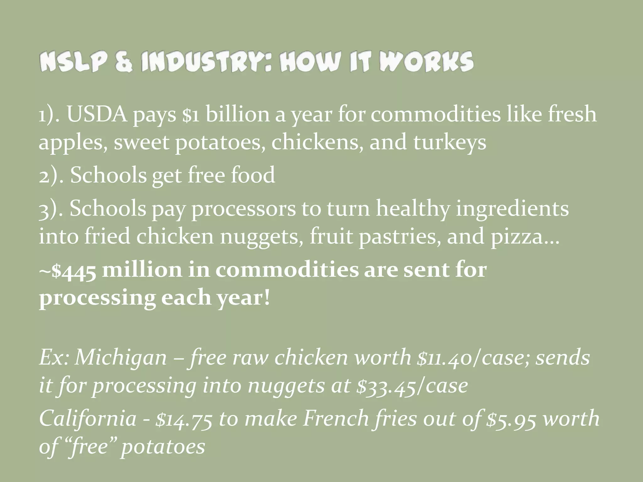 1). USDA pays $1 billion a year for commodities like fresh
apples, sweet potatoes, chickens, and turkeys
2). Schools get free food
3). Schools pay processors to turn healthy ingredients
into fried chicken nuggets, fruit pastries, and pizza…
~$445 million in commodities are sent for
processing each year!
Ex: Michigan – free raw chicken worth $11.40/case; sends
it for processing into nuggets at $33.45/case
California - $14.75 to make French fries out of $5.95 worth
of “free” potatoes
 