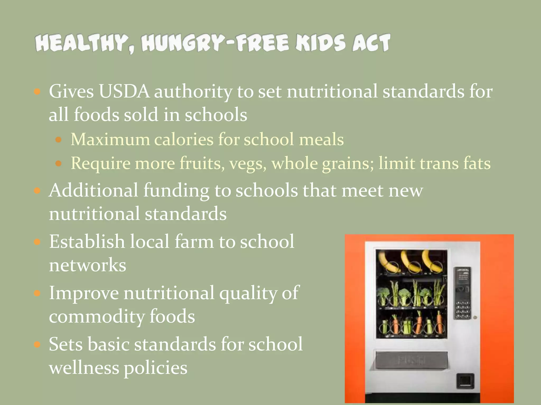  Gives USDA authority to set nutritional standards for
all foods sold in schools
 Maximum calories for school meals
 Require more fruits, vegs, whole grains; limit trans fats
 Additional funding to schools that meet new
nutritional standards
 Establish local farm to school
networks
 Improve nutritional quality of
commodity foods
 Sets basic standards for school
wellness policies
 
