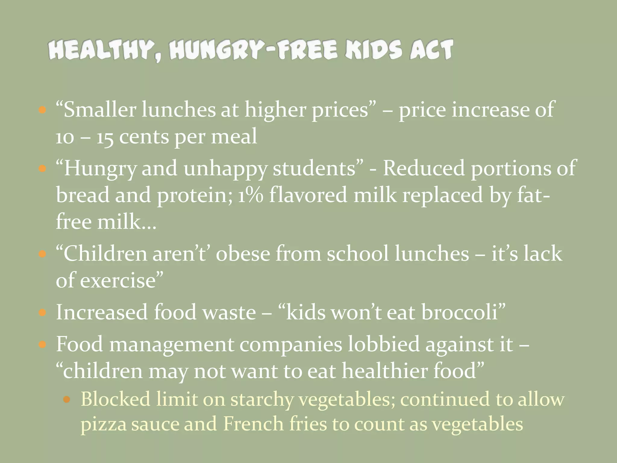  “Smaller lunches at higher prices” – price increase of
10 – 15 cents per meal
 “Hungry and unhappy students” - Reduced portions of
bread and protein; 1% flavored milk replaced by fat-
free milk…
 “Children aren’t’ obese from school lunches – it’s lack
of exercise”
 Increased food waste – “kids won’t eat broccoli”
 Food management companies lobbied against it –
“children may not want to eat healthier food”
 Blocked limit on starchy vegetables; continued to allow
pizza sauce and French fries to count as vegetables
 