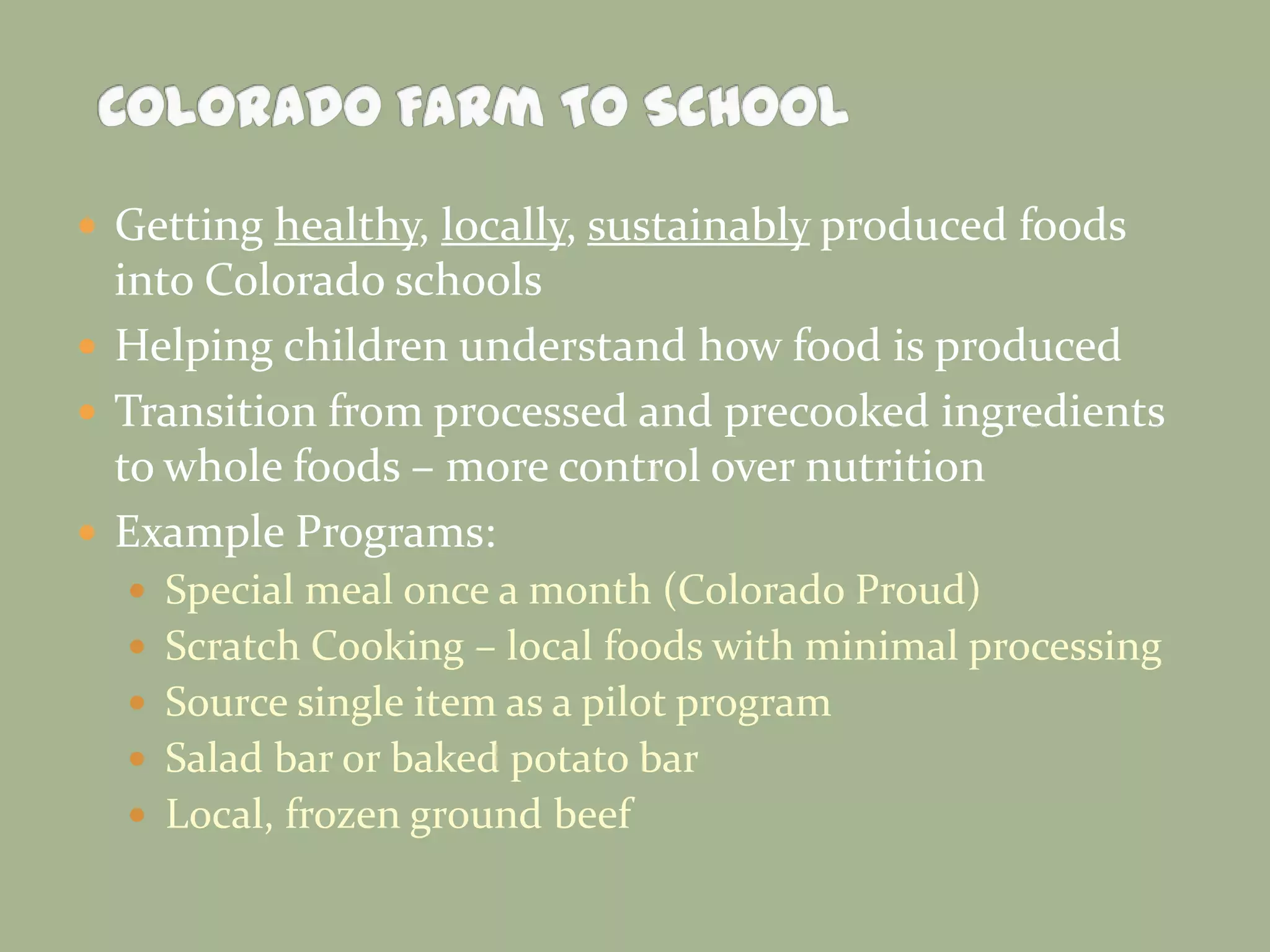  Getting healthy, locally, sustainably produced foods
into Colorado schools
 Helping children understand how food is produced
 Transition from processed and precooked ingredients
to whole foods – more control over nutrition
 Example Programs:
 Special meal once a month (Colorado Proud)
 Scratch Cooking – local foods with minimal processing
 Source single item as a pilot program
 Salad bar or baked potato bar
 Local, frozen ground beef
 