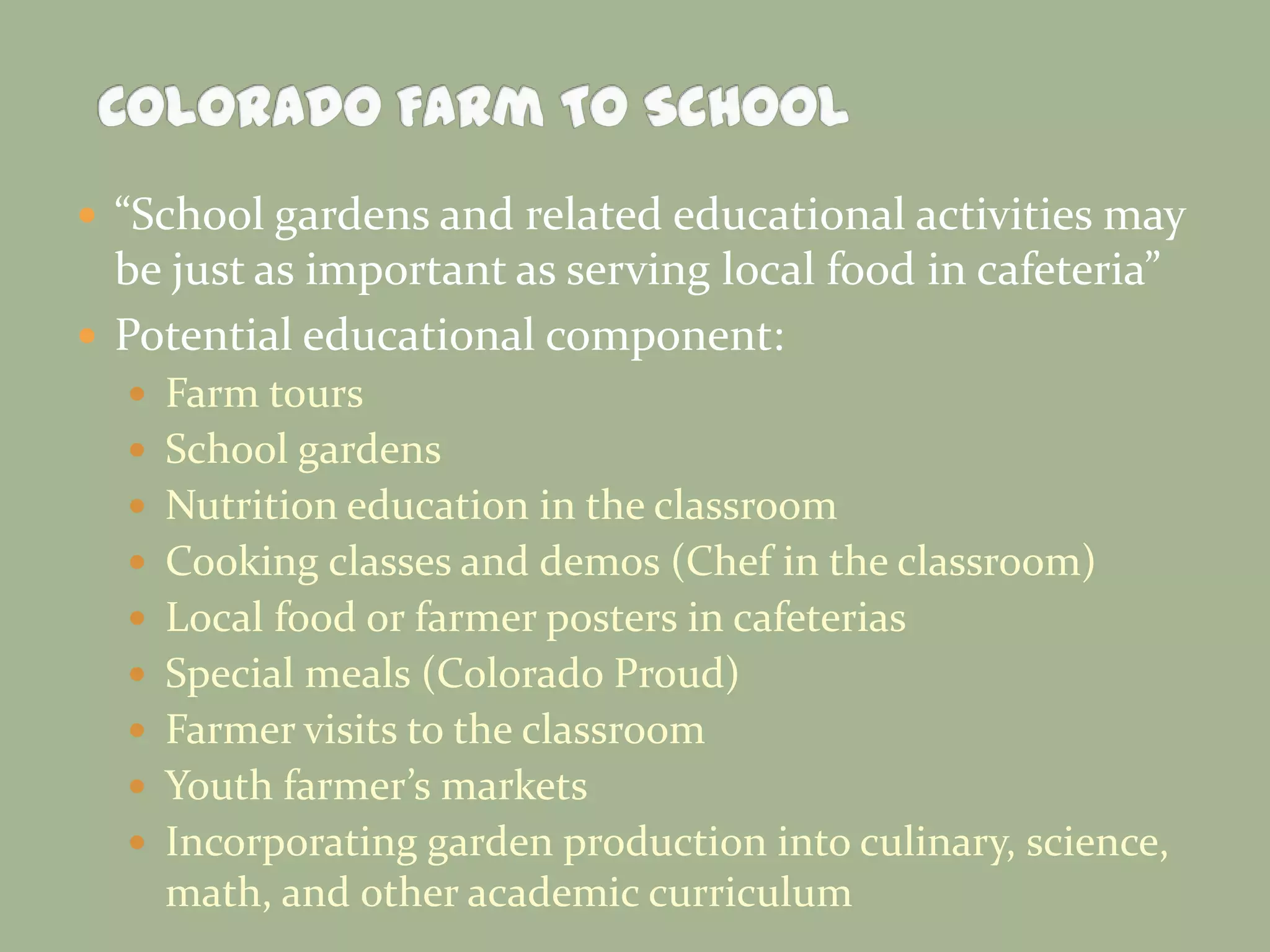  “School gardens and related educational activities may
be just as important as serving local food in cafeteria”
 Potential educational component:
 Farm tours
 School gardens
 Nutrition education in the classroom
 Cooking classes and demos (Chef in the classroom)
 Local food or farmer posters in cafeterias
 Special meals (Colorado Proud)
 Farmer visits to the classroom
 Youth farmer’s markets
 Incorporating garden production into culinary, science,
math, and other academic curriculum
 