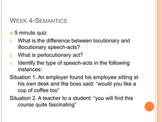 Week 4-Semantics 5 minute quiz What is the difference between locutionary and illocutionary speech-acts? What is perlocutionary act? Identify the type of speech-acts in the following instances: Situation 1. An employer found his employee sitting at his own desk and the boss said: “would you like a cup of coffee too” Situation 2. A teacher to a student: “you will find this course quite fascinating” 