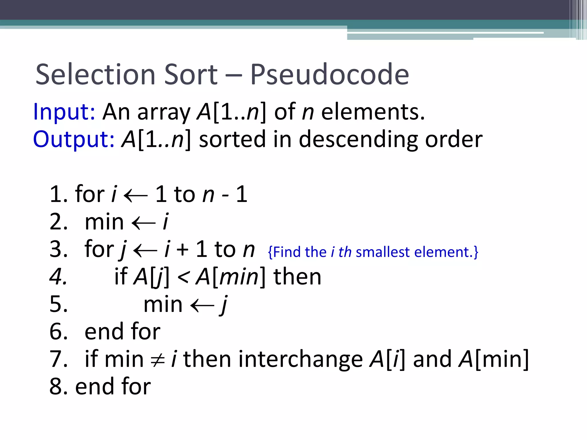 Selection Sort – Pseudocode
Input: An array A[1..n] of n elements.
Output: A[1..n] sorted in descending order
1. for i  1 to n - 1
2. min  i
3. for j  i + 1 to n {Find the i th smallest element.}
4. if A[j] < A[min] then
5. min  j
6. end for
7. if min  i then interchange A[i] and A[min]
8. end for
 