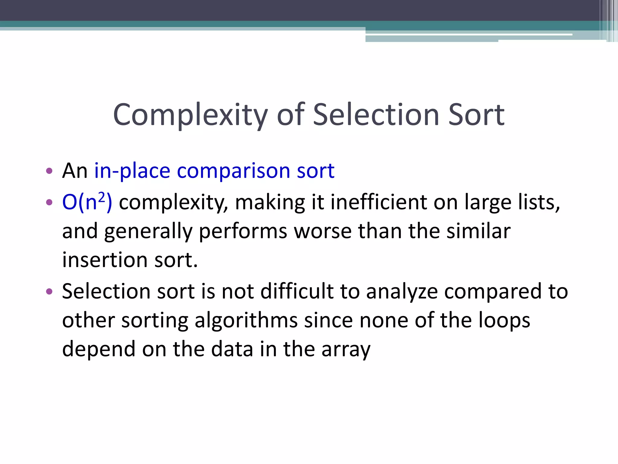 Complexity of Selection Sort
• An in-place comparison sort
• O(n2) complexity, making it inefficient on large lists,
and generally performs worse than the similar
insertion sort.
• Selection sort is not difficult to analyze compared to
other sorting algorithms since none of the loops
depend on the data in the array
 