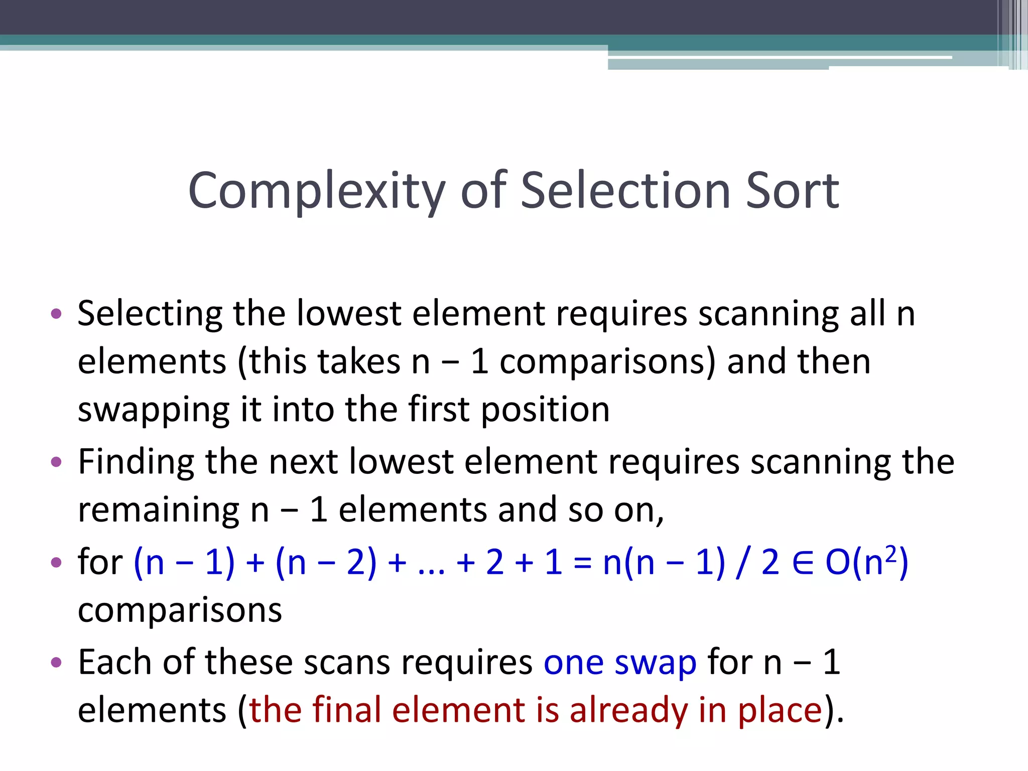 Complexity of Selection Sort
• Selecting the lowest element requires scanning all n
elements (this takes n − 1 comparisons) and then
swapping it into the first position
• Finding the next lowest element requires scanning the
remaining n − 1 elements and so on,
• for (n − 1) + (n − 2) + ... + 2 + 1 = n(n − 1) / 2 ∈ O(n2)
comparisons
• Each of these scans requires one swap for n − 1
elements (the final element is already in place).
 