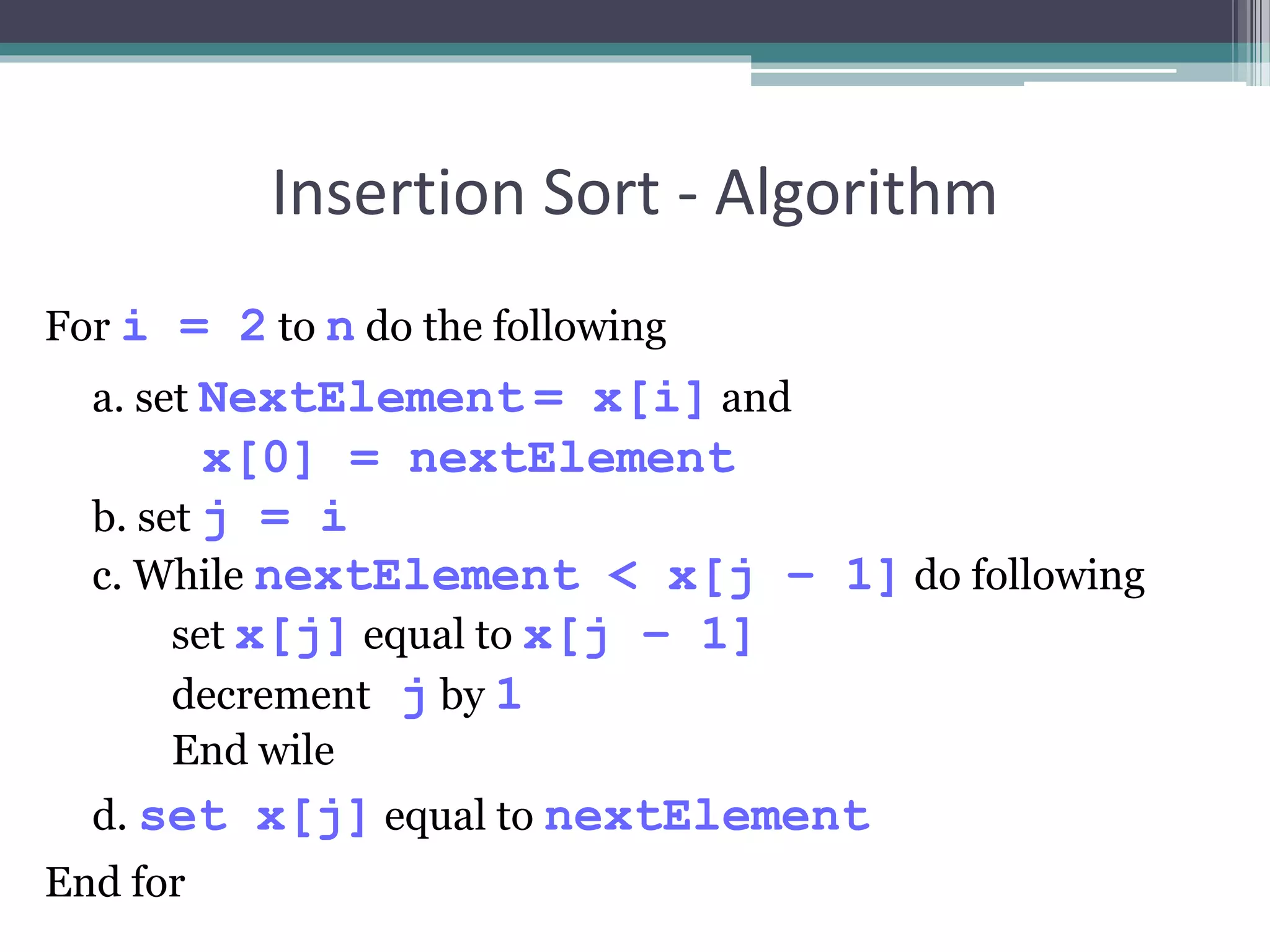 Insertion Sort - Algorithm
For i = 2 to n do the following
a. set NextElement = x[i] and
x[0] = nextElement
b. set j = i
c. While nextElement < x[j – 1] do following
set x[j] equal to x[j – 1]
decrement j by 1
End wile
d. set x[j] equal to nextElement
End for
 
