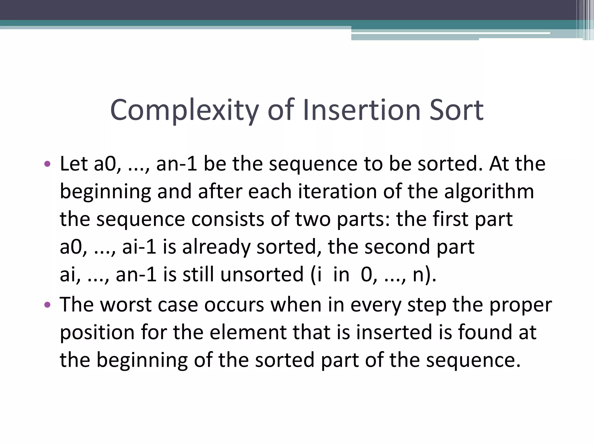 Complexity of Insertion Sort
• Let a0, ..., an-1 be the sequence to be sorted. At the
beginning and after each iteration of the algorithm
the sequence consists of two parts: the first part
a0, ..., ai-1 is already sorted, the second part
ai, ..., an-1 is still unsorted (i in 0, ..., n).
• The worst case occurs when in every step the proper
position for the element that is inserted is found at
the beginning of the sorted part of the sequence.
 