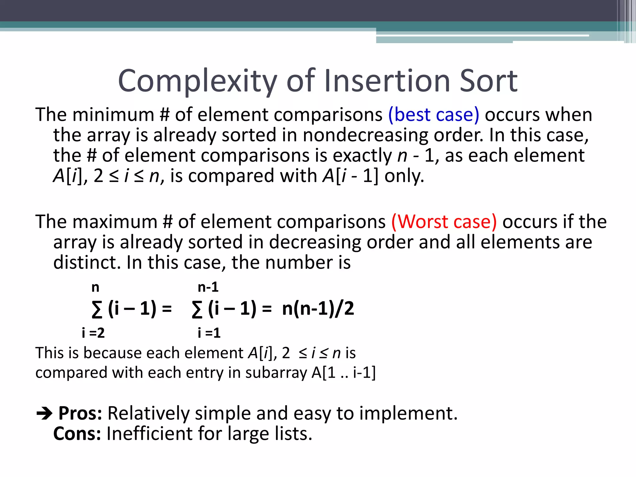 Complexity of Insertion Sort
The minimum # of element comparisons (best case) occurs when
the array is already sorted in nondecreasing order. In this case,
the # of element comparisons is exactly n - 1, as each element
A[i], 2 ≤ i ≤ n, is compared with A[i - 1] only.
The maximum # of element comparisons (Worst case) occurs if the
array is already sorted in decreasing order and all elements are
distinct. In this case, the number is
n n-1
∑ (i – 1) = ∑ (i – 1) = n(n-1)/2
i =2 i =1
This is because each element A[i], 2 ≤ i ≤ n is
compared with each entry in subarray A[1 .. i-1]
 Pros: Relatively simple and easy to implement.
Cons: Inefficient for large lists.
 