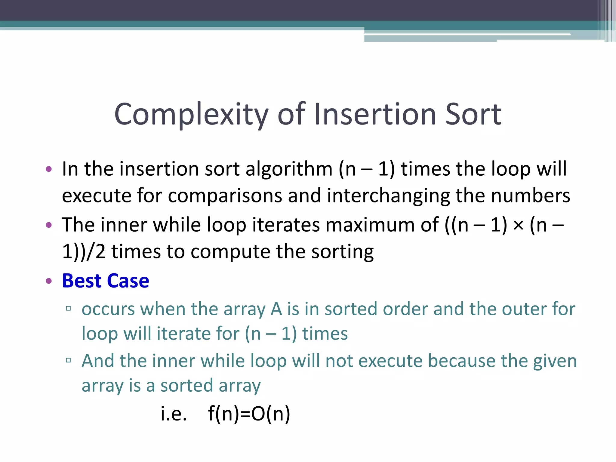 Complexity of Insertion Sort
• In the insertion sort algorithm (n – 1) times the loop will
execute for comparisons and interchanging the numbers
• The inner while loop iterates maximum of ((n – 1) × (n –
1))/2 times to compute the sorting
• Best Case
▫ occurs when the array A is in sorted order and the outer for
loop will iterate for (n – 1) times
▫ And the inner while loop will not execute because the given
array is a sorted array
i.e. f(n)=O(n)
 