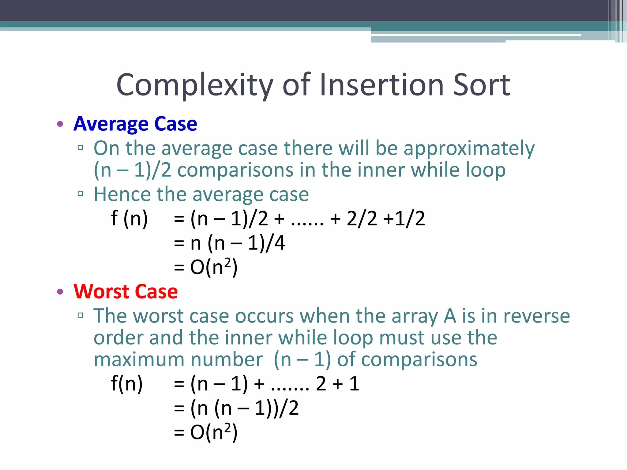 Complexity of Insertion Sort
• Average Case
▫ On the average case there will be approximately
(n – 1)/2 comparisons in the inner while loop
▫ Hence the average case
f (n) = (n – 1)/2 + ...... + 2/2 +1/2
= n (n – 1)/4
= O(n2)
• Worst Case
▫ The worst case occurs when the array A is in reverse
order and the inner while loop must use the
maximum number (n – 1) of comparisons
f(n) = (n – 1) + ....... 2 + 1
= (n (n – 1))/2
= O(n2)
 