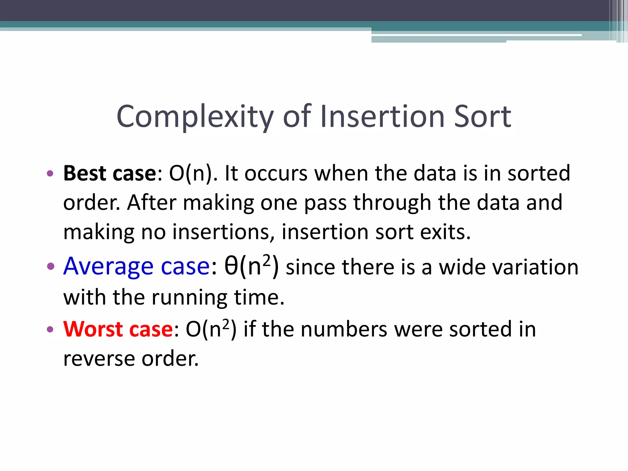 Complexity of Insertion Sort
• Best case: O(n). It occurs when the data is in sorted
order. After making one pass through the data and
making no insertions, insertion sort exits.
• Average case: θ(n2) since there is a wide variation
with the running time.
• Worst case: O(n2) if the numbers were sorted in
reverse order.
 