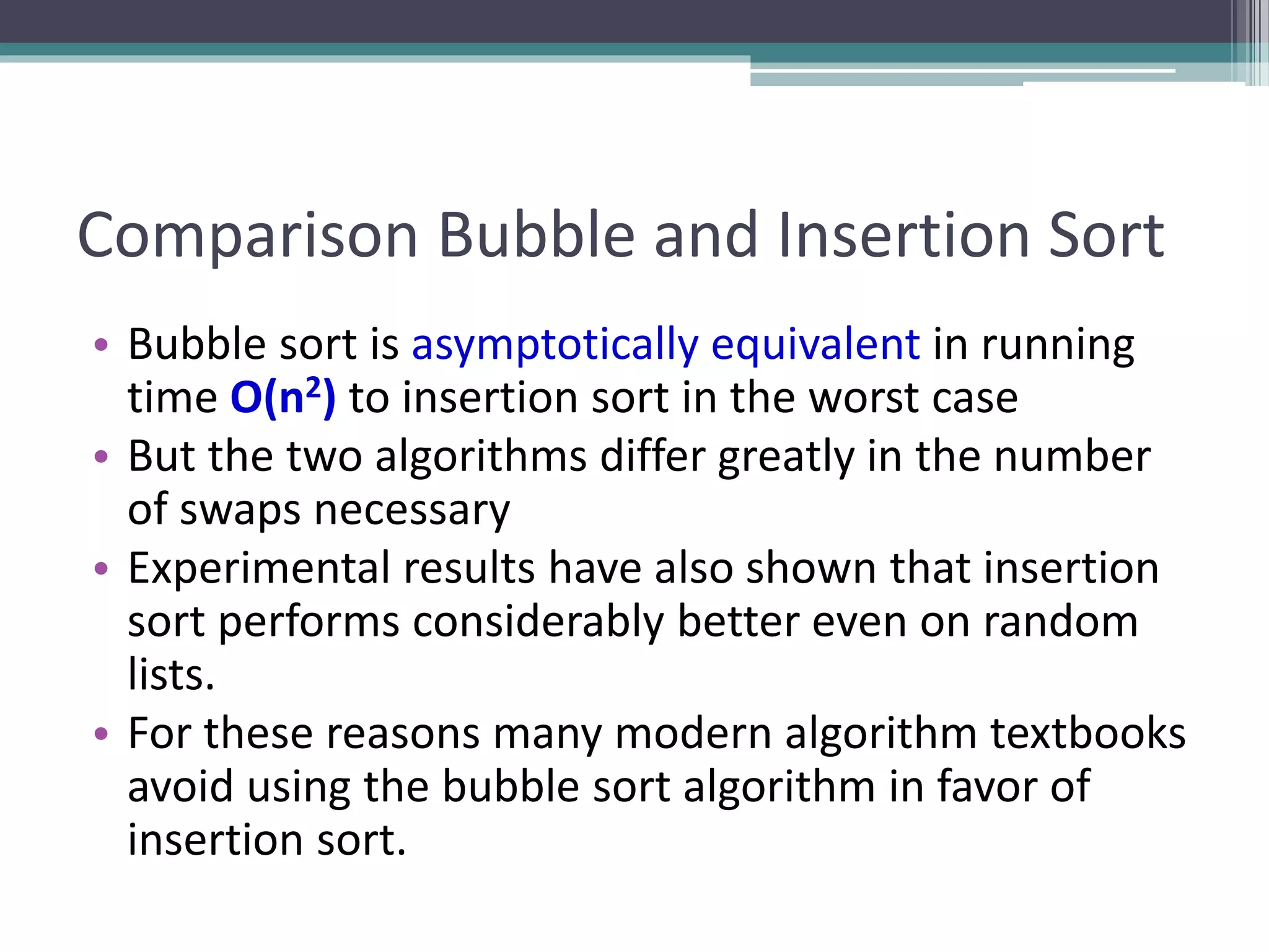 Comparison Bubble and Insertion Sort
• Bubble sort is asymptotically equivalent in running
time O(n2) to insertion sort in the worst case
• But the two algorithms differ greatly in the number
of swaps necessary
• Experimental results have also shown that insertion
sort performs considerably better even on random
lists.
• For these reasons many modern algorithm textbooks
avoid using the bubble sort algorithm in favor of
insertion sort.
 
