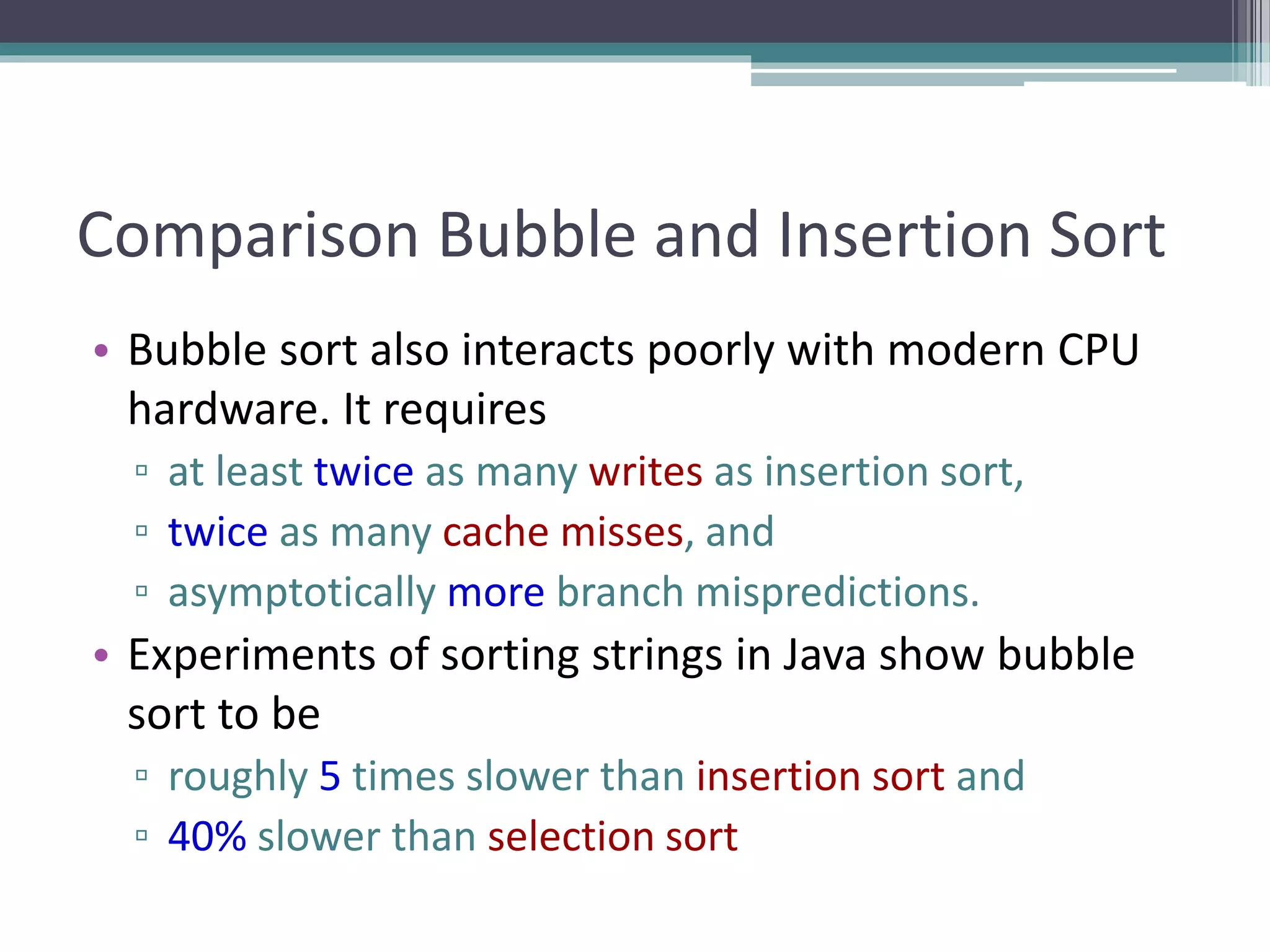 Comparison Bubble and Insertion Sort
• Bubble sort also interacts poorly with modern CPU
hardware. It requires
▫ at least twice as many writes as insertion sort,
▫ twice as many cache misses, and
▫ asymptotically more branch mispredictions.
• Experiments of sorting strings in Java show bubble
sort to be
▫ roughly 5 times slower than insertion sort and
▫ 40% slower than selection sort
 