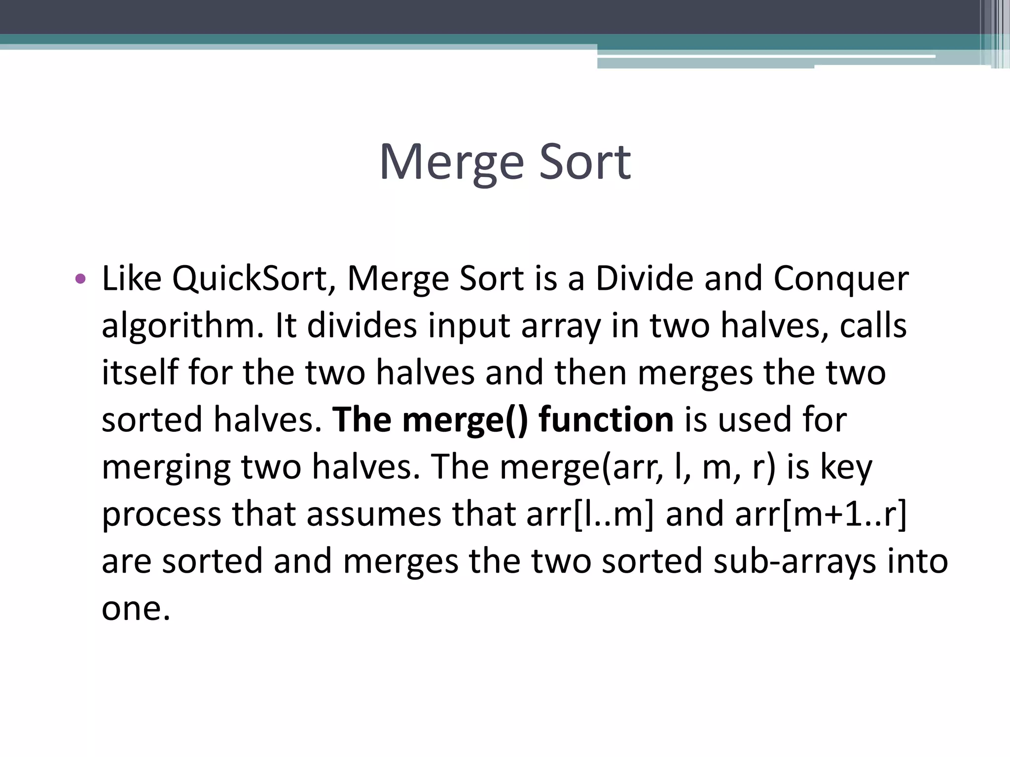 Merge Sort
• Like QuickSort, Merge Sort is a Divide and Conquer
algorithm. It divides input array in two halves, calls
itself for the two halves and then merges the two
sorted halves. The merge() function is used for
merging two halves. The merge(arr, l, m, r) is key
process that assumes that arr[l..m] and arr[m+1..r]
are sorted and merges the two sorted sub-arrays into
one.
 