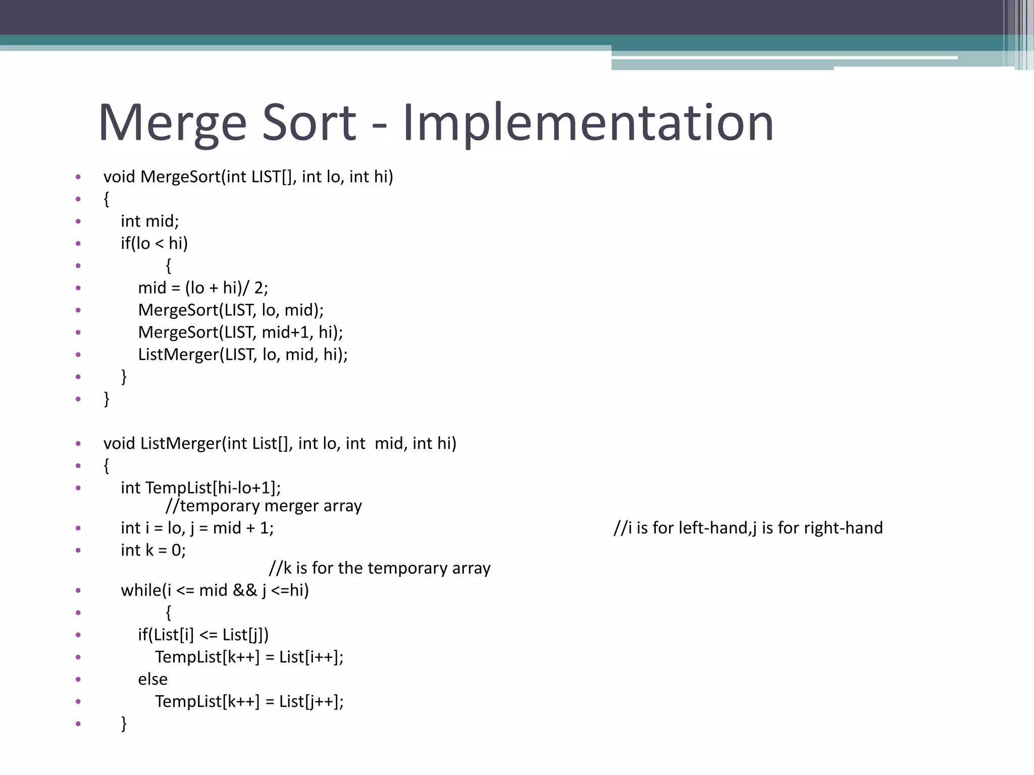 Merge Sort - Implementation
• void MergeSort(int LIST[], int lo, int hi)
• {
• int mid;
• if(lo < hi)
• {
• mid = (lo + hi)/ 2;
• MergeSort(LIST, lo, mid);
• MergeSort(LIST, mid+1, hi);
• ListMerger(LIST, lo, mid, hi);
• }
• }
• void ListMerger(int List[], int lo, int mid, int hi)
• {
• int TempList[hi-lo+1];
//temporary merger array
• int i = lo, j = mid + 1; //i is for left-hand,j is for right-hand
• int k = 0;
//k is for the temporary array
• while(i <= mid && j <=hi)
• {
• if(List[i] <= List[j])
• TempList[k++] = List[i++];
• else
• TempList[k++] = List[j++];
• }
 