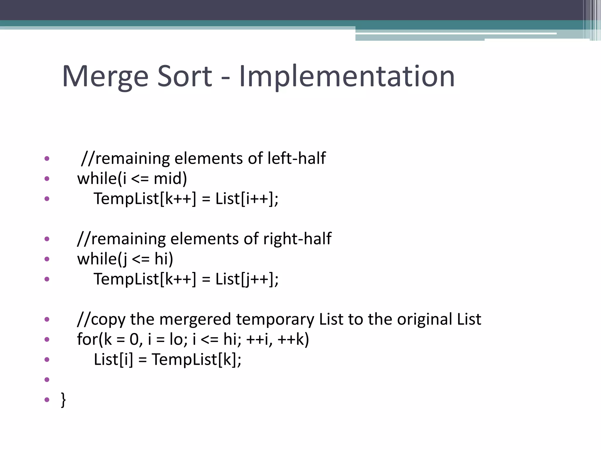 Merge Sort - Implementation
• //remaining elements of left-half
• while(i <= mid)
• TempList[k++] = List[i++];
• //remaining elements of right-half
• while(j <= hi)
• TempList[k++] = List[j++];
• //copy the mergered temporary List to the original List
• for(k = 0, i = lo; i <= hi; ++i, ++k)
• List[i] = TempList[k];
•
• }
 