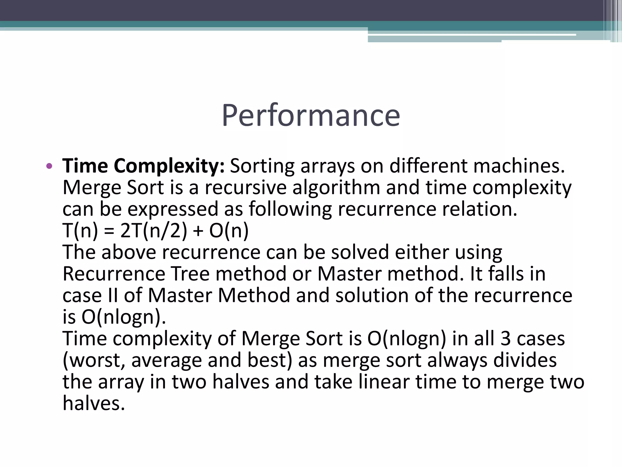 Performance
• Time Complexity: Sorting arrays on different machines.
Merge Sort is a recursive algorithm and time complexity
can be expressed as following recurrence relation.
T(n) = 2T(n/2) + O(n)
The above recurrence can be solved either using
Recurrence Tree method or Master method. It falls in
case II of Master Method and solution of the recurrence
is O(nlogn).
Time complexity of Merge Sort is O(nlogn) in all 3 cases
(worst, average and best) as merge sort always divides
the array in two halves and take linear time to merge two
halves.
 