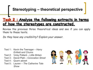 Stereotyping – theoretical perspective Task 2 :   Analyse the following extracts in terms of how the stereotypes are constructed.   Review the previous three theoretical ideas and see if you can apply them to these texts.  Do they have any credibility? Explain your answer.   Text 1 :  Kevin the Teenager –  Harry  Enfield and Chums Text 2:  Vicky Pollard –  Little Britain Text 3 :  David Platt –  Coronation Street Text 4 : Quorn advert Text 5 :  Lauren –  The Catherine Tate  Show 