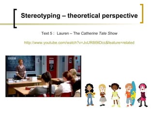 Stereotyping – theoretical perspective Text 5 : Lauren – The  Catherine Tate Show http://www.youtube.com/watch?v=JvUR8t9tDcc&feature=related 