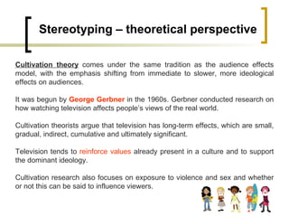 Stereotyping – theoretical perspective Cultivation theory  comes under the same tradition as the audience effects model, with the emphasis shifting from immediate to slower, more ideological effects on audiences.  It was begun by  George Gerbner  in the 1960s. Gerbner conducted research on how watching television affects people’s views of the real world.  Cultivation theorists argue that television has long-term effects, which are small, gradual, indirect, cumulative and ultimately significant.  Television tends to  reinforce values  already present in a culture and to support the dominant ideology.  Cultivation research also focuses on exposure to violence and sex and whether or not this can be said to influence viewers. 