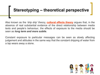 Stereotyping – theoretical perspective Also known as the  ‘drip drip’ theory ,  cultural effects theory  argues that, in the absence of real substantial evidence of the direct relationship between media texts and people’s behaviour, the effects of exposure to the media should be seen as  long term and more subtle .  Constant exposure to particular messages can be seen as slowly affecting judgement and attitudes in the same way that the constant dripping of water from a tap wears away a stone.  