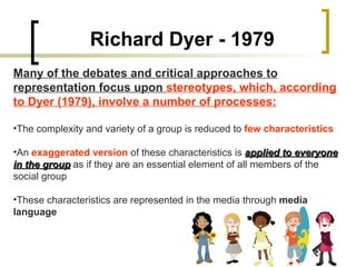 Richard Dyer - 1979 Many of the debates and critical approaches to representation focus upon  stereotypes, which, according to Dyer (1979), involve a number of processes: The complexity and variety of a group is reduced to  few characteristics An  exaggerated version  of these characteristics is  applied to everyone in the group  as if they are an essential element of all members of the social group These characteristics are represented in the media through  media language 