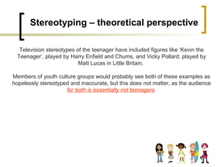 Stereotyping – theoretical perspective Television stereotypes of the teenager have included figures like ‘Kevin the Teenager’, played by Harry Enfield and Chums, and Vicky Pollard, played by Matt Lucas in Little Britain.  Members of youth culture groups would probably see both of these examples as hopelessly stereotyped and inaccurate, but this does not matter, as the audience  for both is essentially not teenagers . 