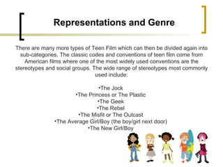 Representations and Genre There are many more types of Teen Film which can then be divided again into sub-categories. The classic codes and conventions of teen film come from American films where one of the most widely used conventions are the stereotypes and social groups. The wide range of stereotypes most commonly used include: The Jock  The Princess or The Plastic  The Geek  The Rebel  The Misfit or The Outcast  The Average Girl/Boy (the boy/girl next door)  The New Girl/Boy  