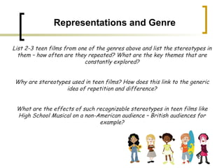 Representations and Genre List 2-3 teen films from one of the genres above and list the stereotypes in them – how often are they repeated? What are the key themes that are constantly explored? Why are stereotypes used in teen films? How does this link to the generic idea of repetition and difference? What are the effects of such recognizable stereotypes in teen films like High School Musical on a non-American audience – British audiences for example? 