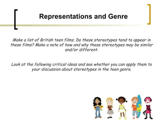 Representations and Genre Make a list of British teen films. Do these stereotypes tend to appear in these films? Make a note of how and why these stereotypes may be similar and/or different. Look at the following critical ideas and see whether you can apply them to your discussion about stereotypes in the teen genre. 