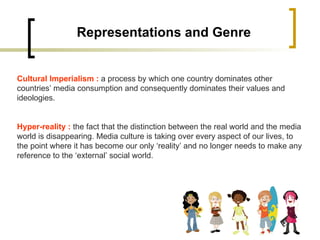 Representations and Genre Cultural Imperialism :  a process by which one country dominates other countries’ media consumption and consequently dominates their values and ideologies. Hyper-reality :  the fact that the distinction between the real world and the media world is disappearing. Media culture is taking over every aspect of our lives, to the point where it has become our only ‘reality’ and no longer needs to make any reference to the ‘external’ social world. 
