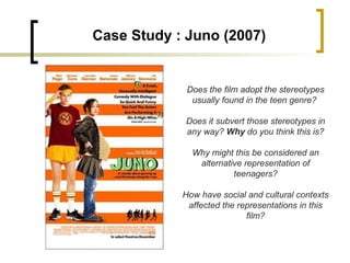 Case Study : Juno (2007) Does the film adopt the stereotypes usually found in the teen genre?  Does it subvert those stereotypes in any way?  Why  do you think this is? Why might this be considered an alternative representation of teenagers? How have social and cultural contexts affected the representations in this film? 