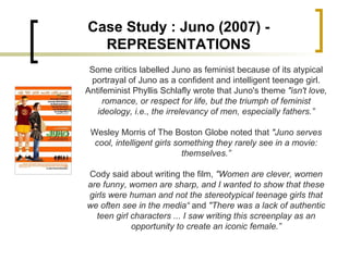 Case Study : Juno (2007) - REPRESENTATIONS Some critics labelled Juno as feminist because of its atypical portrayal of Juno as a confident and intelligent teenage girl. Antifeminist Phyllis Schlafly wrote that Juno's theme  "isn't love, romance, or respect for life, but the triumph of feminist ideology, i.e., the irrelevancy of men, especially fathers.” Wesley Morris of The Boston Globe noted that  "Juno serves cool, intelligent girls something they rarely see in a movie: themselves.” Cody said about writing the film,  "Women are clever, women are funny, women are sharp, and I wanted to show that these girls were human and not the stereotypical teenage girls that we often see in the media“  and  "There was a lack of authentic teen girl characters ... I saw writing this screenplay as an opportunity to create an iconic female.” 