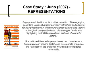Page praised the film for its positive depiction of teenage girls, describing Juno's character as  "really refreshing and allowing for new possibilities in what young women can be"  and  "honest but original, completely devoid of stereotype,"  while also highlighting that  "Girls haven't had that sort of character before .”  She criticized the media perception of her character as a  "strong woman,"  arguing that if Juno were a male character, the "strength" of the character would not be considered remarkable. Case Study : Juno (2007) - REPRESENTATIONS 