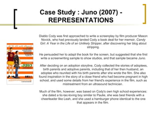 Diablo Cody was first approached to write a screenplay by film producer Mason Novick, who had previously landed Cody a book deal for her memoir,  Candy Girl: A Year in the Life of an Unlikely Stripper , after discovering her blog about stripping. He persuaded her to adapt the book for the screen, but suggested that she first write a screenwriting sample to show studios, and that sample became  Juno . After deciding on an adoption storyline, Cody collected the stories of adoptees, birth parents and adoptive parents, including that of her then husband, an adoptee who reunited with his birth parents after she wrote the film. She also found inspiration in the story of a close friend who had become pregnant in high school, and used some details from her friend's experience in the film, such as mistreatment from an ultrasound technician.  Much of the film, however, was based on Cody's own high school experiences: she dated a tic-tac-loving boy similar to Paulie, she was best friends with a cheerleader like Leah, and she used a hamburger phone identical to the one that appears in the film.  Case Study : Juno (2007) - REPRESENTATIONS 