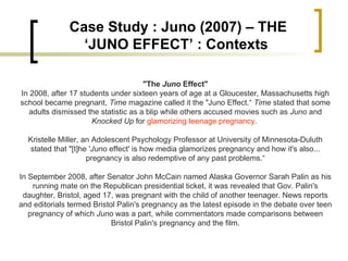 "The  Juno  Effect" In 2008, after 17 students under sixteen years of age at a Gloucester, Massachusetts high school became pregnant,  Time  magazine called it the "Juno Effect.“  Time  stated that some adults dismissed the statistic as a blip while others accused movies such as  Juno  and  Knocked Up  for  glamorizing teenage pregnancy .  Kristelle Miller, an Adolescent Psychology Professor at University of Minnesota-Duluth stated that "[t]he ' Juno  effect' is how media glamorizes pregnancy and how it's also... pregnancy is also redemptive of any past problems.“ In September 2008, after Senator John McCain named Alaska Governor Sarah Palin as his running mate on the Republican presidential ticket, it was revealed that Gov. Palin's daughter, Bristol, aged 17, was pregnant with the child of another teenager. News reports and editorials termed Bristol Palin's pregnancy as the latest episode in the debate over teen pregnancy of which  Juno  was a part, while commentators made comparisons between Bristol Palin's pregnancy and the film. Case Study : Juno (2007) – THE ‘JUNO EFFECT’ : Contexts  