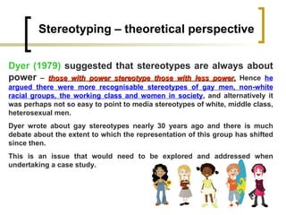 Stereotyping – theoretical perspective Dyer (1979)  suggested that stereotypes are always about power  –  those with power stereotype those with less power.   Hence  he argued there were more recognisable stereotypes of gay men, non-white racial groups, the working class and women in society , and alternatively it was perhaps not so easy to point to media stereotypes of white, middle class, heterosexual men.  Dyer wrote about gay stereotypes nearly 30 years ago and there is much debate about the extent to which the representation of this group has shifted since then.  This is an issue that would need to be explored and addressed when undertaking a case study. 