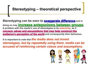 Stereotyping – theoretical perspective Stereotyping can be seen to  exaggerate difference  and in doing so may  increase antagonisms between groups . A problem with the media’s use of stereotypes is its  selectivity , as it  conveys values and assumptions that may help construct the audience’s perception of the world  and consequently their behaviour.  It is important to note that  the media does not invent stereotypes, but by repeatedly using them, media can be accused of reinforcing certain values and assumptions. 