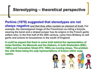 Stereotyping – theoretical perspective Perkins (1979) suggested that stereotypes are not always negative   and that they often contain an element of truth.  For example, the stereotypical image of the Frenchman as riding a bicycle, wearing the beret and a striped jumper has its origins in the French garlic sellers who, in the first half of the 20th century, came from Brittany to sell garlic and onions to housewives in the south of England.  It could be argued that there is some truth behind the representation of Asian families, the Masoods and the Alahans, in both Eastenders (BBC, 1985-) and Coronation Street (ITV, 1960-) as running shops. The problem lies with these being the  only  representations of Asians within soap operas. 