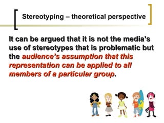 Stereotyping – theoretical perspective It can be argued that it is not the media’s use of stereotypes that is problematic but the  audience’s assumption that this representation can be applied to all members of a particular group . 