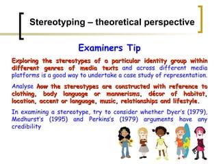 Stereotyping – theoretical perspective Examiners Tip Exploring the stereotypes of a particular identity group within different genres of media texts  and across different media platforms is a good way to undertake a case study of representation.  Analyse  how  the stereotypes are constructed with reference to clothing, body language or mannerisms, décor of habitat, location, accent or language, music, relationships and lifestyle.   In examining a stereotype, try to consider whether Dyer’s (1979), Medhurst’s (1995) and Perkins’s (1979) arguments have any credibility   