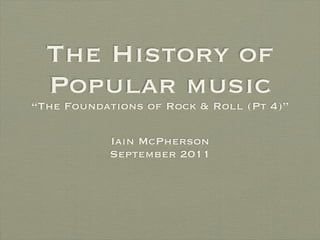 The History of
  Popular music
“The Foundations of Rock & Roll (Pt 4)”

           Iain McPherson
           September 2011
 