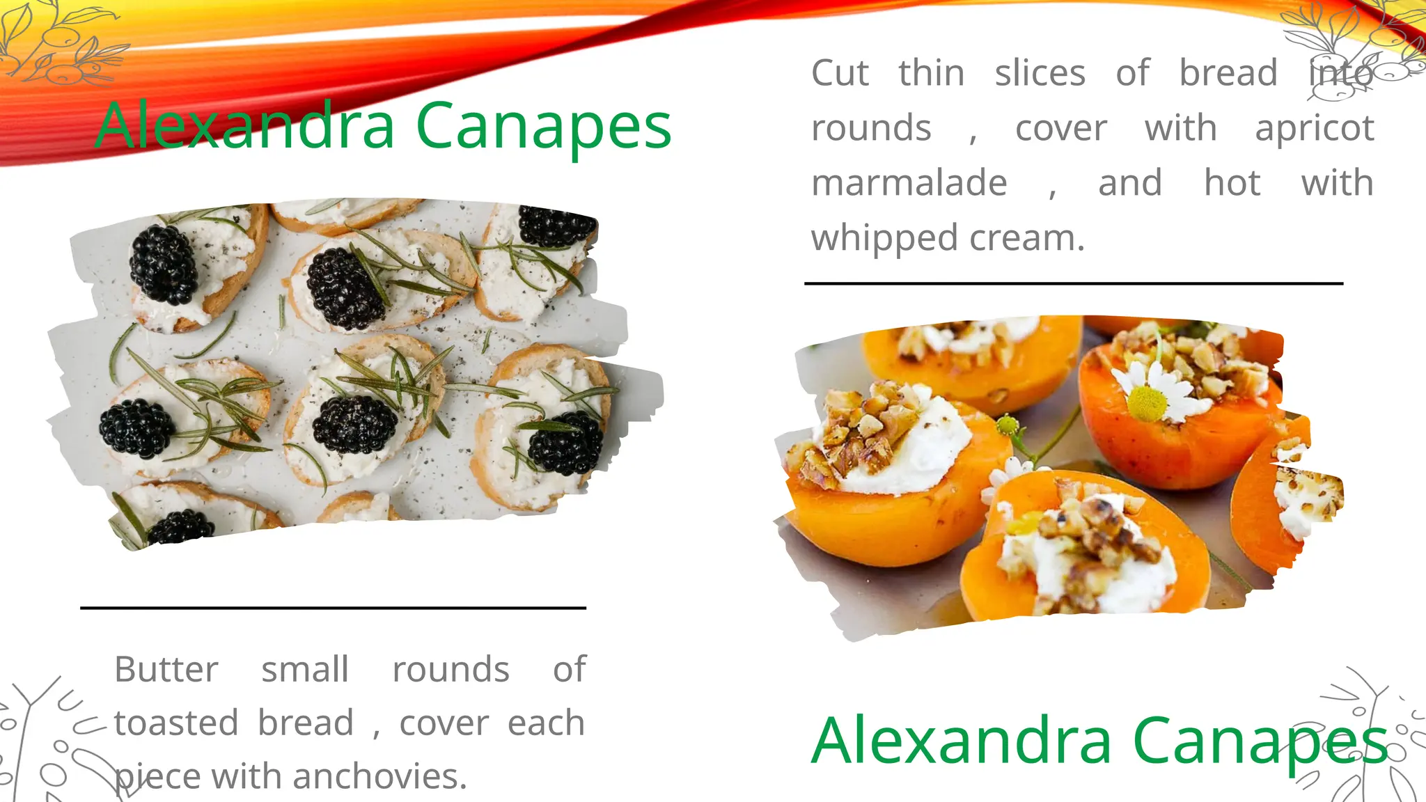 Alexandra Canapes
Cut thin slices of bread into
rounds , cover with apricot
marmalade , and hot with
whipped cream.
Alexandra Canapes
Butter small rounds of
toasted bread , cover each
piece with anchovies.
 